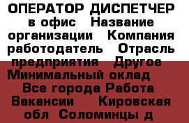 ОПЕРАТОР-ДИСПЕТЧЕР в офис › Название организации ­ Компания-работодатель › Отрасль предприятия ­ Другое › Минимальный оклад ­ 1 - Все города Работа » Вакансии   . Кировская обл.,Соломинцы д.